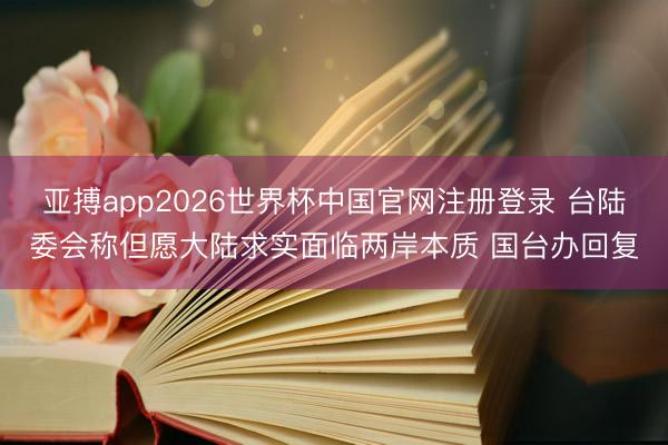 亚搏app2026世界杯中国官网注册登录 台陆委会称但愿大陆求实面临两岸本质 国台办回复