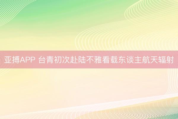 亚搏APP 台青初次赴陆不雅看载东谈主航天辐射