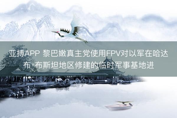 亚搏APP 黎巴嫩真主党使用FPV对以军在哈达布·布斯坦地区修建的临时军事基地进