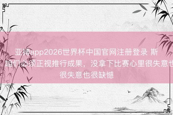 亚搏app2026世界杯中国官网注册登录 斯帕莱蒂：咱们必须正视推行成果，没拿下比赛心里很失意也很缺憾