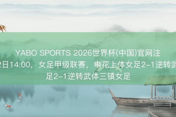 YABO SPORTS 2026世界杯(中国)官网注册登录 5月2日14:00，女足甲级联赛，申花上体女足2-1逆转武体三镇女足