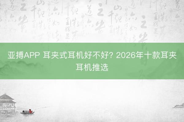 亚搏APP 耳夹式耳机好不好? 2026年十款耳夹耳机推选