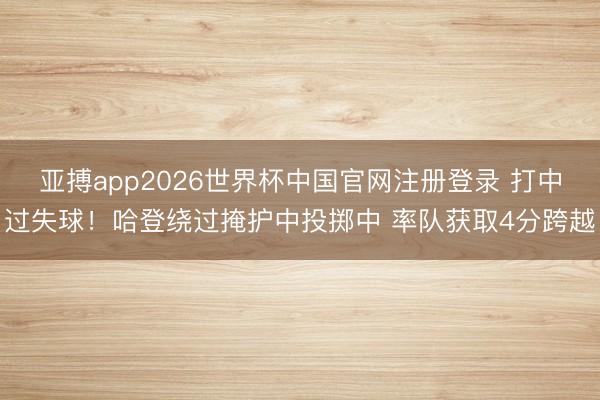 亚搏app2026世界杯中国官网注册登录 打中过失球！哈登绕过掩护中投掷中 率队获取4分跨越