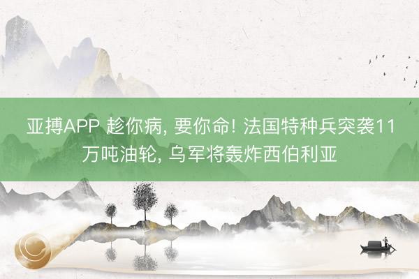 亚搏APP 趁你病， 要你命! 法国特种兵突袭11万吨油轮， 乌军将轰炸西伯利亚