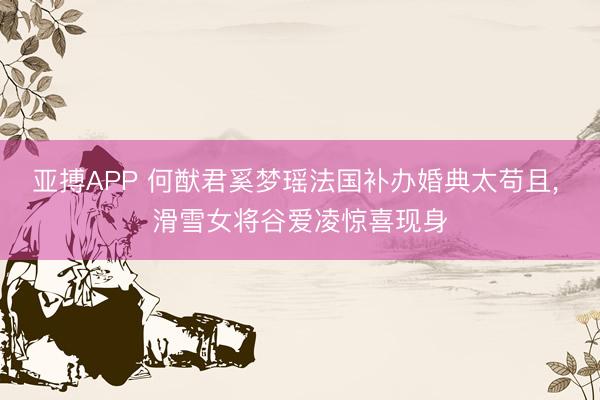 亚搏APP 何猷君奚梦瑶法国补办婚典太苟且， 滑雪女将谷爱凌惊喜现身