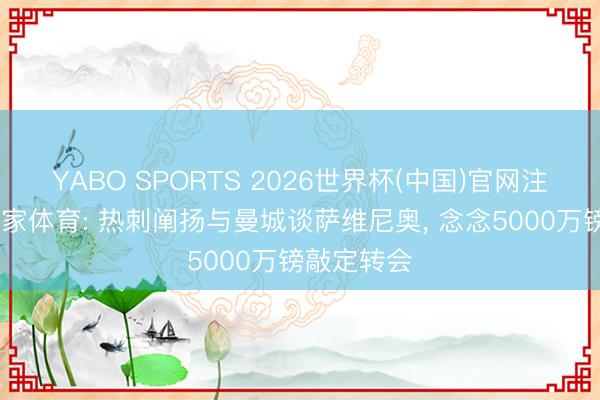 YABO SPORTS 2026世界杯(中国)官网注册登录 大家体育: 热刺阐扬与曼城谈萨维尼奥， 念念5000万镑敲定转会