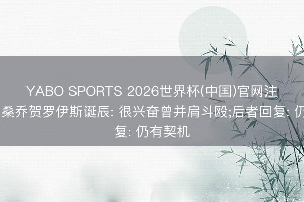 YABO SPORTS 2026世界杯(中国)官网注册登录 桑乔贺罗伊斯诞辰: 很兴奋曾并肩斗殴;后者回复: 仍有契机