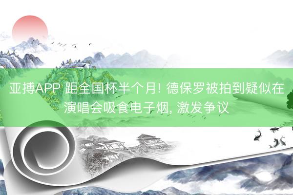 亚搏APP 距全国杯半个月! 德保罗被拍到疑似在演唱会吸食电子烟， 激发争议