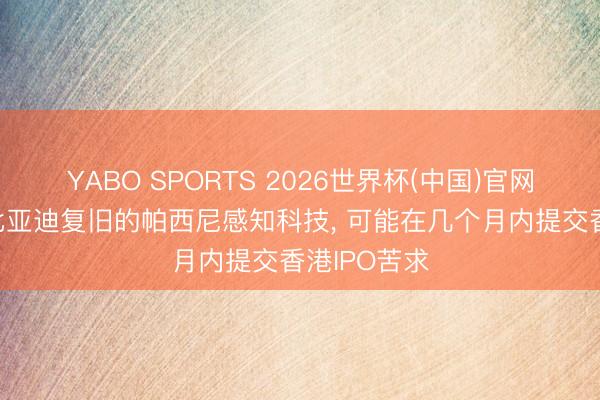 YABO SPORTS 2026世界杯(中国)官网注册登录 比亚迪复旧的帕西尼感知科技， 可能在几个月内提交香港IPO苦求