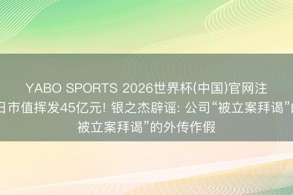 YABO SPORTS 2026世界杯(中国)官网注册登录 一日市值挥发45亿元! 银之杰辟谣: 公司“被立案拜谒”的外传作假