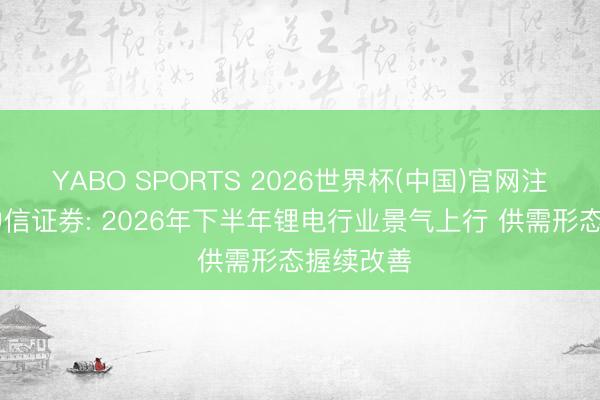 YABO SPORTS 2026世界杯(中国)官网注册登录 中信证券: 2026年下半年锂电行业景气上行 供需形态握续改善
