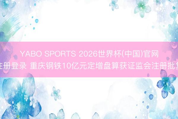 YABO SPORTS 2026世界杯(中国)官网注册登录 重庆钢铁10亿元定增盘算获证监会注册批复