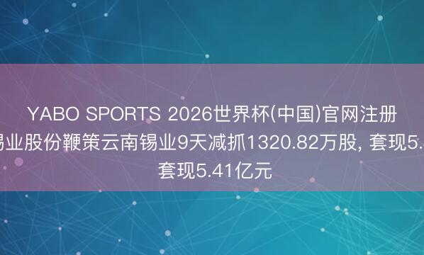 YABO SPORTS 2026世界杯(中国)官网注册登录 锡业股份鞭策云南锡业9天减抓1320.82万股， 套现5.41亿元