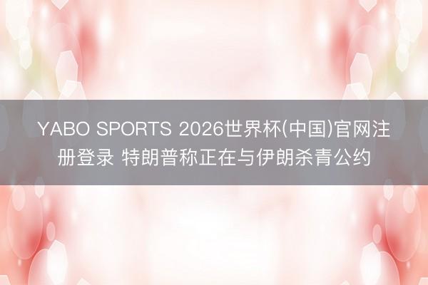 YABO SPORTS 2026世界杯(中国)官网注册登录 特朗普称正在与伊朗杀青公约