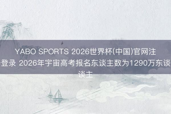 YABO SPORTS 2026世界杯(中国)官网注册登录 2026年宇宙高考报名东谈主数为1290万东谈主