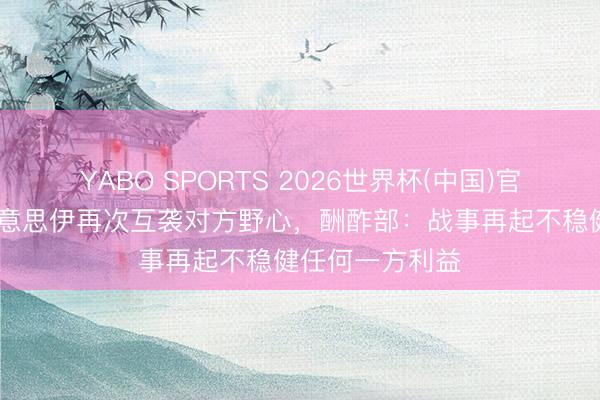 YABO SPORTS 2026世界杯(中国)官网注册登录 好意思伊再次互袭对方野心，酬酢部：战事再起不稳健任何一方利益