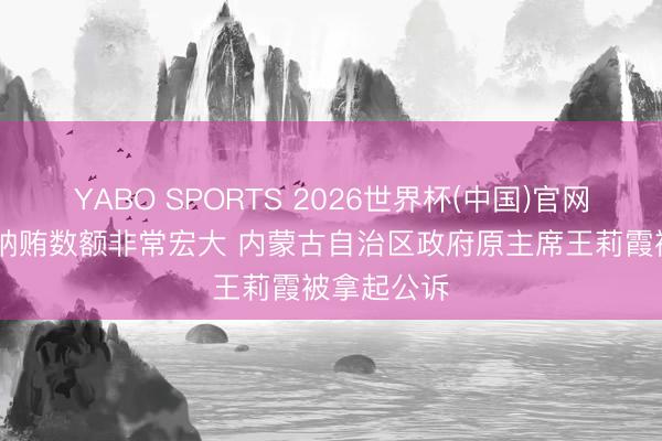 YABO SPORTS 2026世界杯(中国)官网注册登录 纳贿数额非常宏大 内蒙古自治区政府原主席王莉霞被拿起公诉