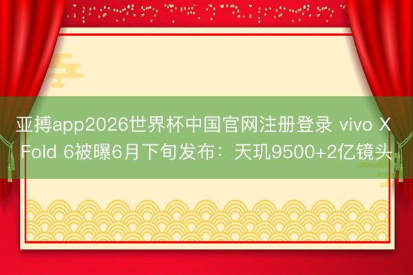 亚搏app2026世界杯中国官网注册登录 vivo X Fold 6被曝6月下旬发布：天玑9500+2亿镜头