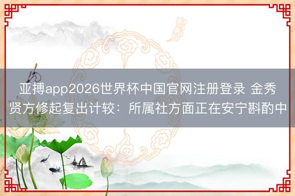 亚搏app2026世界杯中国官网注册登录 金秀贤方修起复出计较：所属社方面正在安宁斟酌中