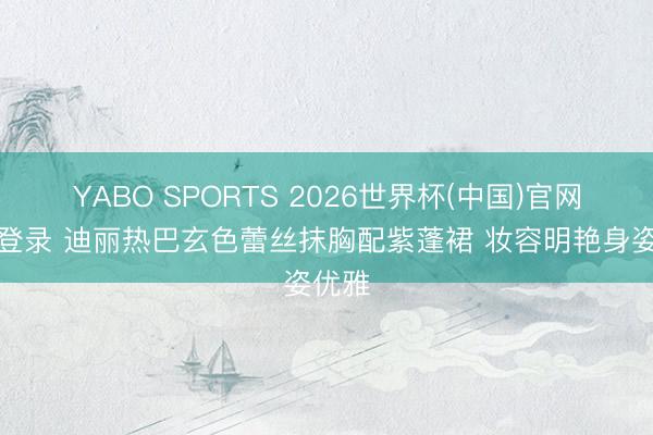 YABO SPORTS 2026世界杯(中国)官网注册登录 迪丽热巴玄色蕾丝抹胸配紫蓬裙 妆容明艳身姿优雅