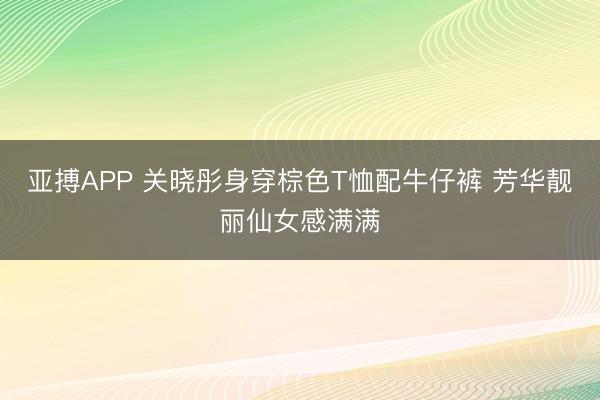亚搏APP 关晓彤身穿棕色T恤配牛仔裤 芳华靓丽仙女感满满