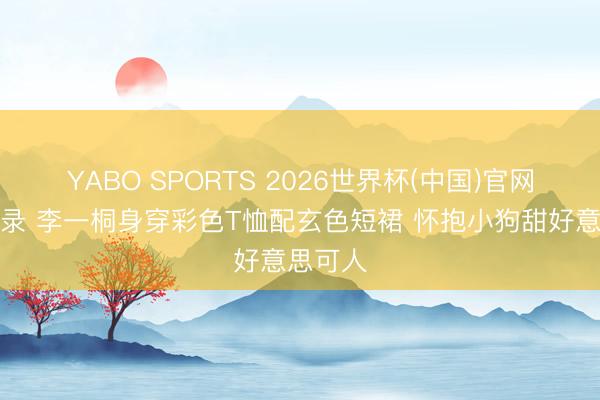 YABO SPORTS 2026世界杯(中国)官网注册登录 李一桐身穿彩色T恤配玄色短裙 怀抱小狗甜好意思可人