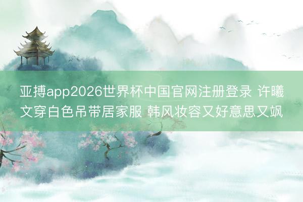 亚搏app2026世界杯中国官网注册登录 许曦文穿白色吊带居家服 韩风妆容又好意思又飒