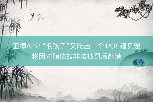 亚搏APP “毛孩子”又吃出一个IPO! 福贝宠物因对赌信披非法被罚后赴港