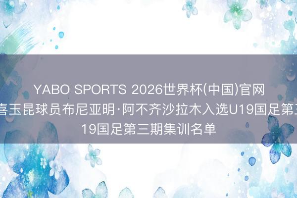 YABO SPORTS 2026世界杯(中国)官网注册登录 恭喜玉昆球员布尼亚明·阿不齐沙拉木入选U19国足第三期集训名单