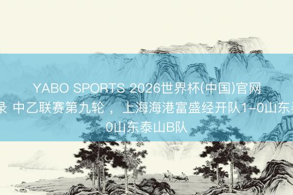 YABO SPORTS 2026世界杯(中国)官网注册登录 中乙联赛第九轮 ，上海海港富盛经开队1-0山东泰山B队