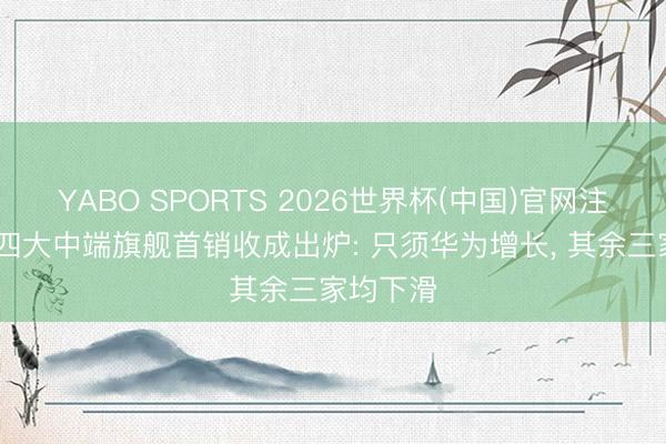 YABO SPORTS 2026世界杯(中国)官网注册登录 四大中端旗舰首销收成出炉: 只须华为增长， 其余三家均下滑