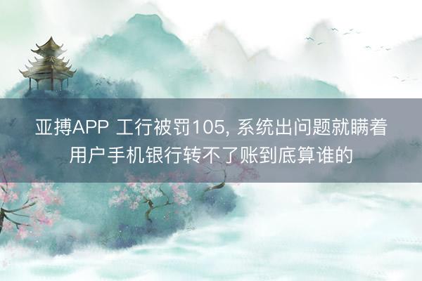 亚搏APP 工行被罚105， 系统出问题就瞒着用户手机银行转不了账到底算谁的