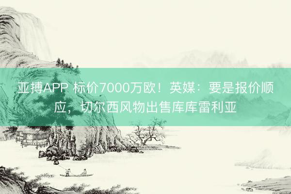 亚搏APP 标价7000万欧！英媒：要是报价顺应，切尔西风物出售库库雷利亚