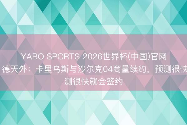 YABO SPORTS 2026世界杯(中国)官网注册登录 德天外：卡里乌斯与沙尔克04商量续约，预测很快就会签约