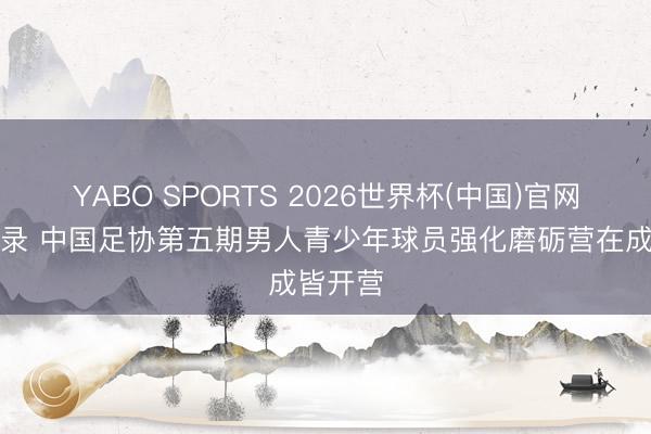 YABO SPORTS 2026世界杯(中国)官网注册登录 中国足协第五期男人青少年球员强化磨砺营在成皆开营
