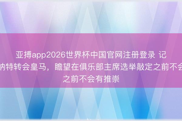 亚搏app2026世界杯中国官网注册登录 记者：科纳特转会皇马，瞻望在俱乐部主席选举敲定之前不会有推崇