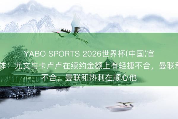 YABO SPORTS 2026世界杯(中国)官网注册登录 罗体：尤文与卡卢卢在续约金额上有轻捷不合，曼联和热刺在顺心他