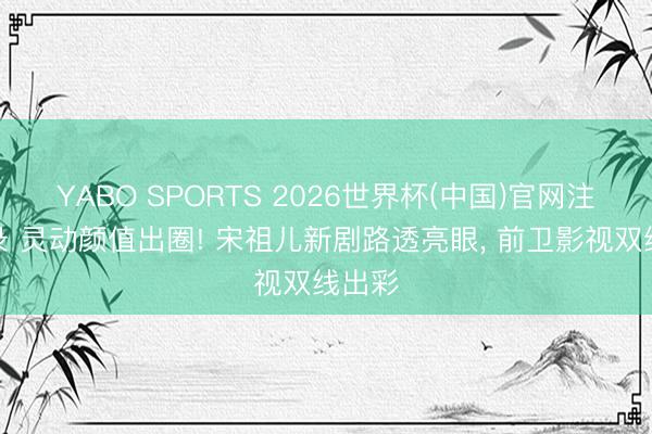YABO SPORTS 2026世界杯(中国)官网注册登录 灵动颜值出圈! 宋祖儿新剧路透亮眼, 前卫影视双线出彩