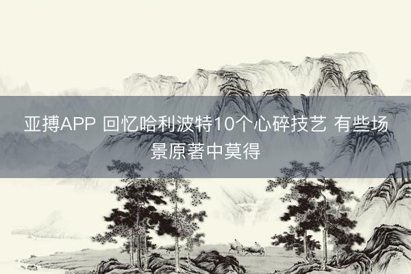 亚搏APP 回忆哈利波特10个心碎技艺 有些场景原著中莫得
