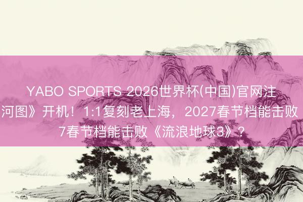 YABO SPORTS 2026世界杯(中国)官网注册登录 《沉·山河图》开机！1:1复刻老上海，2027春节档能击败《流浪地球3》？
