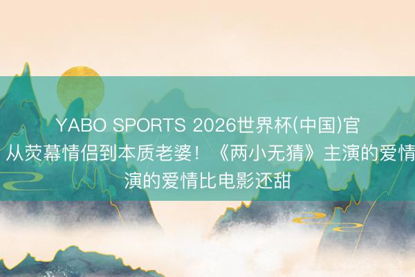 YABO SPORTS 2026世界杯(中国)官网注册登录 从荧幕情侣到本质老婆！《两小无猜》主演的爱情比电影还甜
