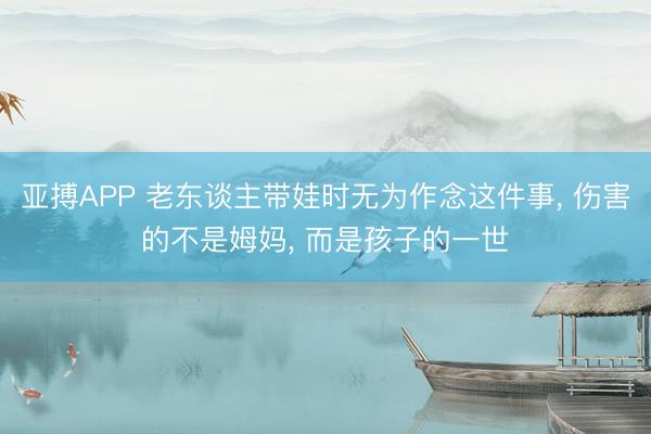 亚搏APP 老东谈主带娃时无为作念这件事， 伤害的不是姆妈， 而是孩子的一世