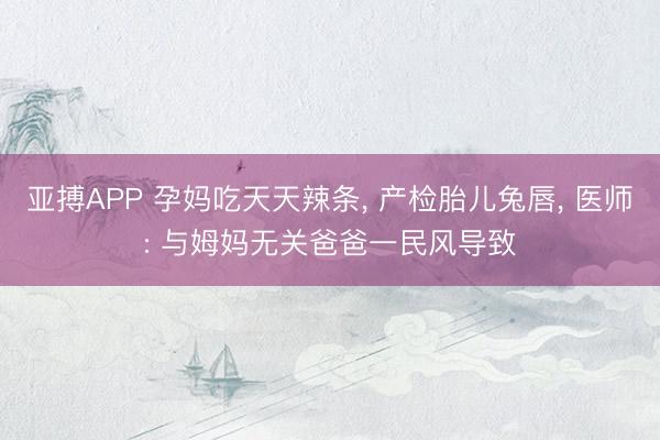 亚搏APP 孕妈吃天天辣条， 产检胎儿兔唇， 医师: 与姆妈无关爸爸一民风导致