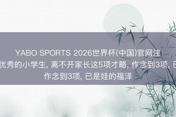 YABO SPORTS 2026世界杯(中国)官网注册登录 一个优秀的小学生， 离不开家长这5项才略， 作念到3项， 已是娃的福泽