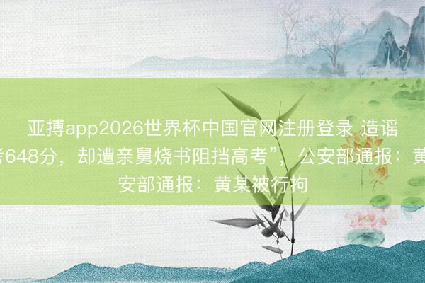 亚搏app2026世界杯中国官网注册登录 造谣“孤女模考648分，却遭亲舅烧书阻挡高考”，公安部通报：黄某被行拘