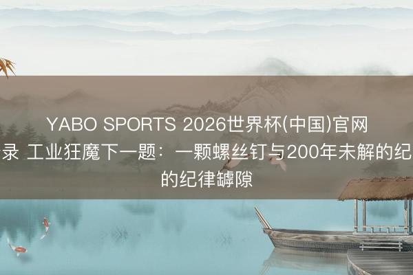YABO SPORTS 2026世界杯(中国)官网注册登录 工业狂魔下一题：一颗螺丝钉与200年未解的纪律罅隙
