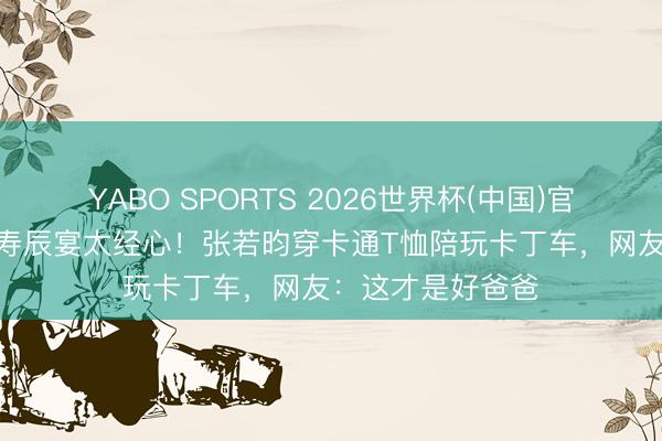 YABO SPORTS 2026世界杯(中国)官网注册登录 6岁寿辰宴太经心！张若昀穿卡通T恤陪玩卡丁车，网友：这才是好爸爸
