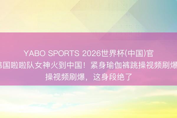 YABO SPORTS 2026世界杯(中国)官网注册登录 韩国啦啦队女神火到中国！紧身瑜伽裤跳操视频刷爆，这身段绝了
