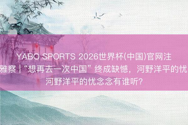 YABO SPORTS 2026世界杯(中国)官网注册登录 快不雅察 | “想再去一次中国” 终成缺憾，河野洋平的忧念念有谁听？