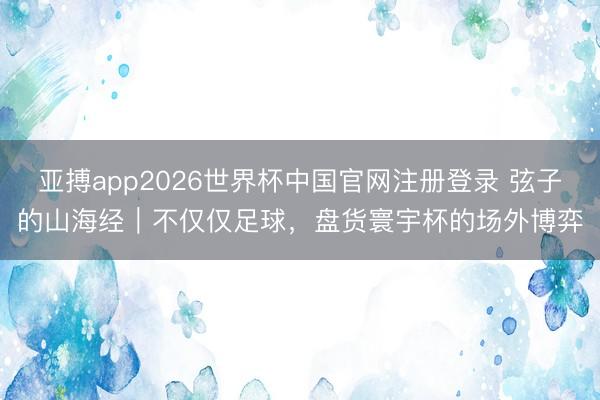 亚搏app2026世界杯中国官网注册登录 弦子的山海经｜不仅仅足球，盘货寰宇杯的场外博弈